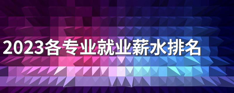 2023各专业就业薪水排名 什么专业工资高