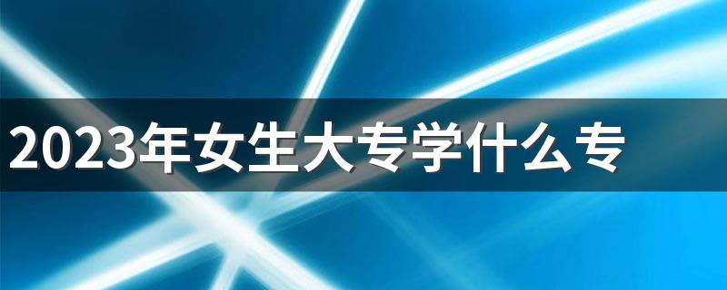 2023年女生大专学什么专业好 哪些专业发展好还轻松