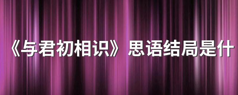 《与君初相识》思语结局是什么 思语最后死了吗