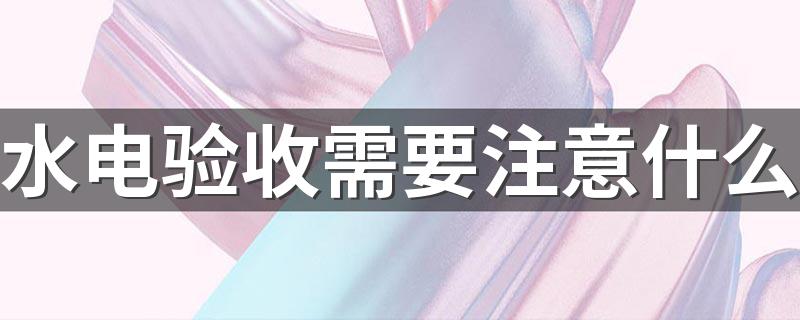 水电验收需要注意什么 水电验收需要注意什么