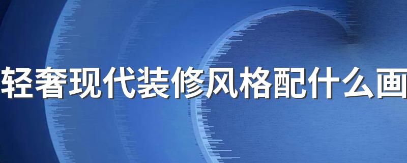 轻奢现代装修风格配什么画 现代轻奢风格装饰画怎样选