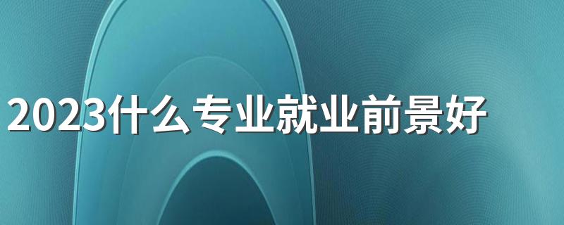 2023什么专业就业前景好 哪些专业学完有前途