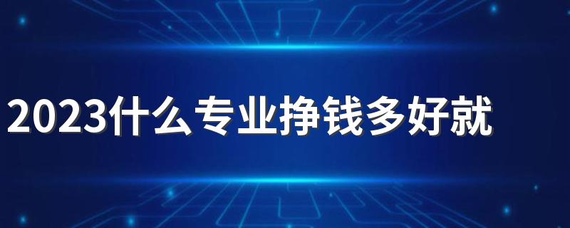 2023什么专业挣钱多好就业 前途发展好的专业是哪些