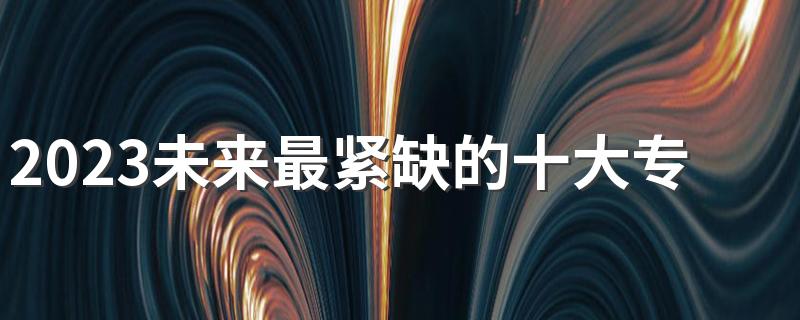 2023未来最紧缺的十大专业 哪些专业吃香