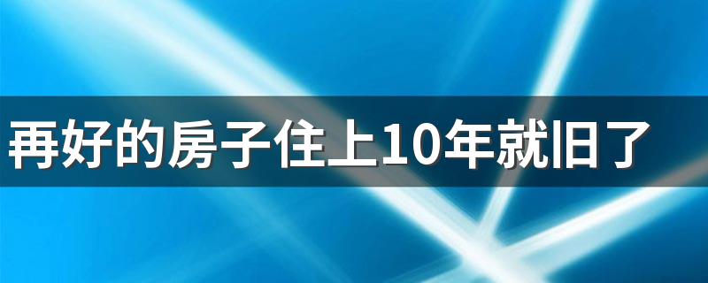 再好的房子住上10年就旧了吗 10年的房子还值得买吗