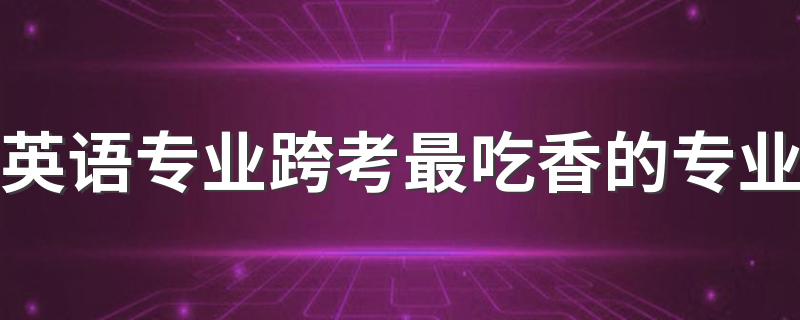 英语专业跨考最吃香的专业 什么专业最热门