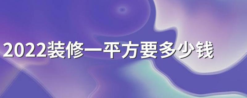 2022装修一平方要多少钱 2022装修预算报价清单