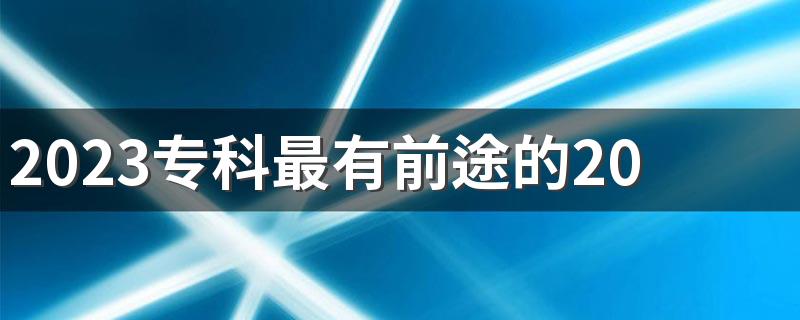 2023专科最有前途的20个专业 哪些专业前景好又赚钱