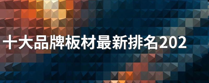 十大品牌板材最新排名2022 十大名牌板材有哪个品牌