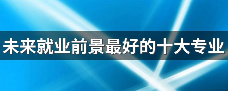 未来就业前景最好的十大专业 2023很吃香的专业