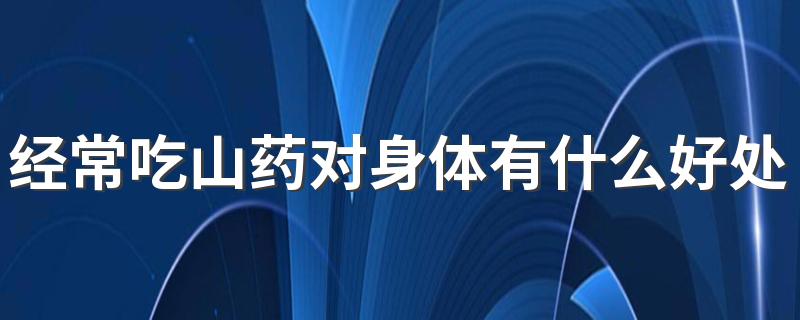 经常吃山药对身体有什么好处？这6大健康好处送给你