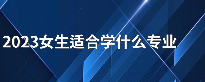 2023女生适合学什么专业最赚钱 哪些专业好找工作