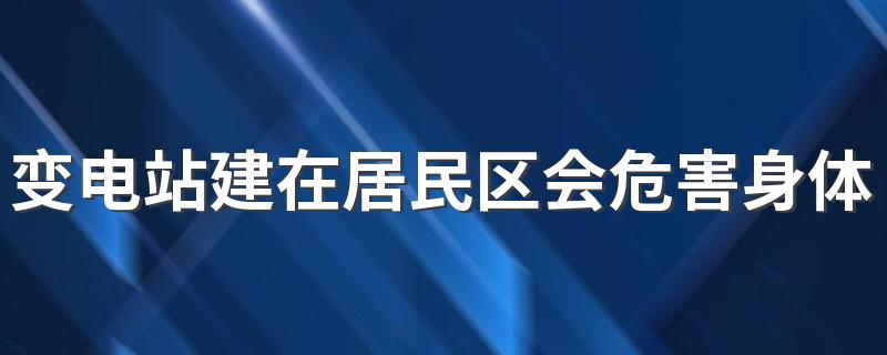 变电站建在居民区会危害身体健康吗 变电站会产生电磁辐射吗