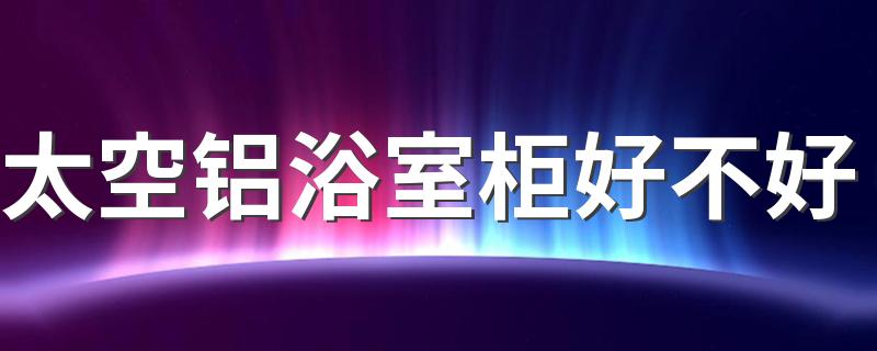 太空铝浴室柜好不好 太空铝浴室柜致命的缺点是什么