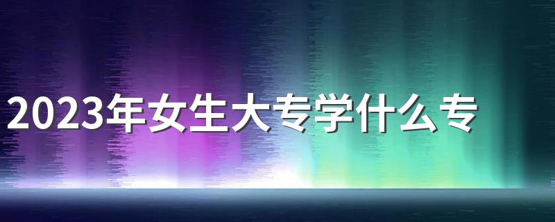 2023年女生大专学什么专业比较好 哪些专业前景好