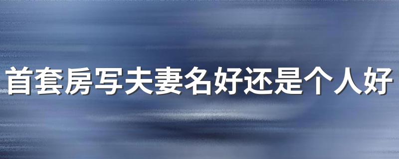 首套房写夫妻名好还是个人好 夫妻首套房写一个人的名字的好处