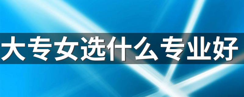 大专女选什么专业好 哪些专业前景好