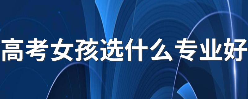 高考女孩选什么专业好 适合女孩子的专业