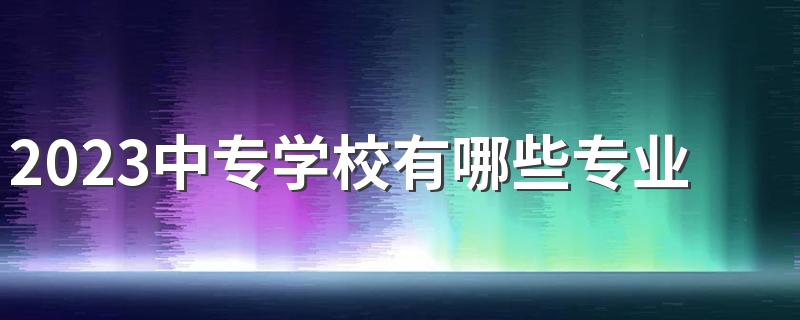 2023中专学校有哪些专业比较好 这些专业最吃香