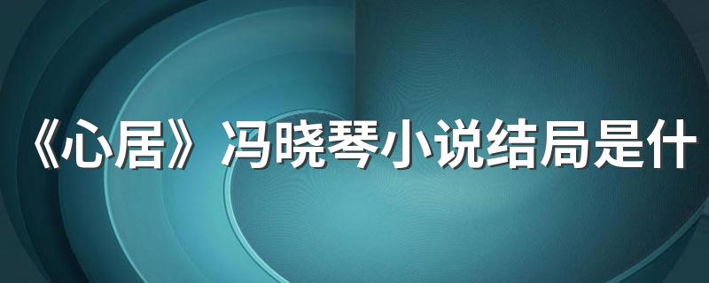 《心居》冯晓琴小说结局是什么 冯晓琴为什么嫁给顾磊