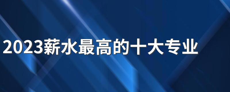 2023薪水最高的十大专业 什么专业最挣钱