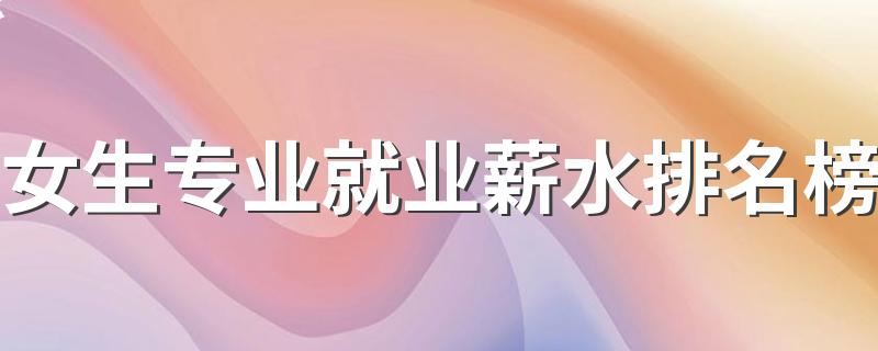 女生专业就业薪水排名榜 2023什么专业最吃香