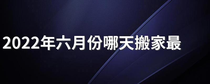 2022年六月份哪天搬家最好最吉利 2022年六月适合搬家乔迁日子