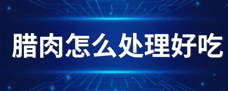 腊肉怎么处理好吃 如何炒制腊肉