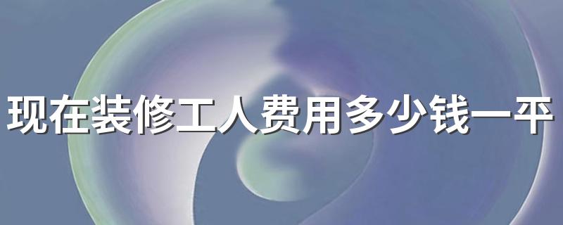 现在装修工人费用多少钱一平 2022年广西装修人工费报价清单