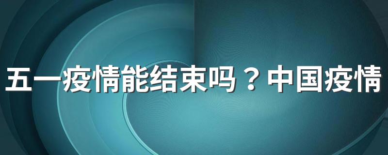 五一疫情能结束吗？中国疫情彻底结束时间预估