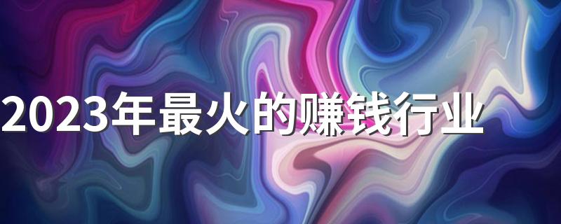 2023年最火的赚钱行业 哪些行业前景好工资高