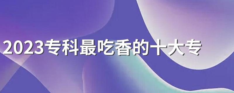 2023专科最吃香的十大专业 哪些专业毕业后吃香