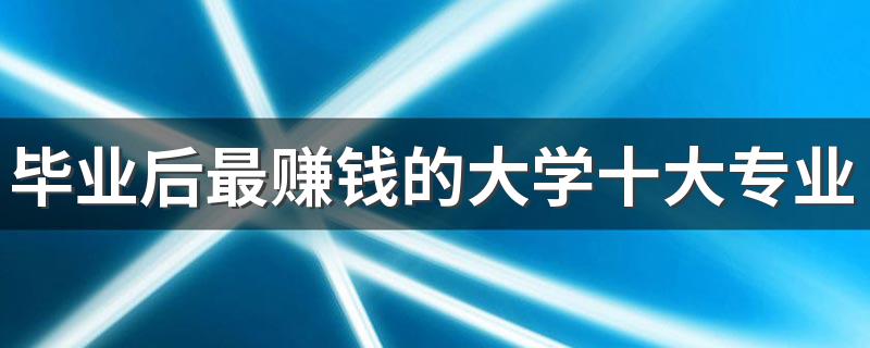 毕业后最赚钱的大学十大专业 就业工资高的专业