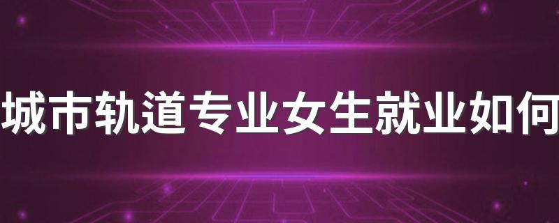 城市轨道专业女生就业如何 找什么工作