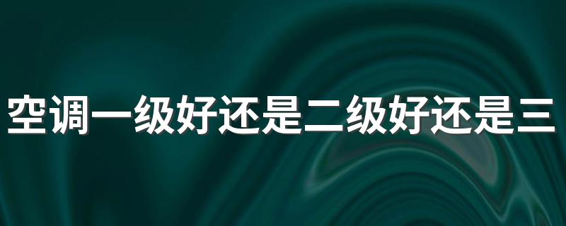 空调一级好还是二级好还是三级好 空调一级能效比三级能效更省钱吗