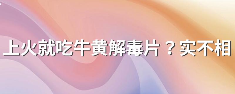 上火就吃牛黄解毒片？实不相瞒：这2种情况要分清楚