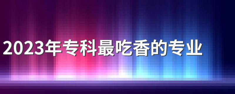 2023年专科最吃香的专业 什么专业未来有发展