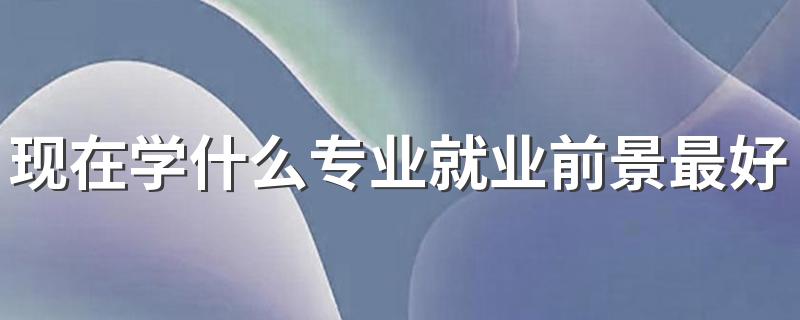 现在学什么专业就业前景最好 2023最适合学的专业