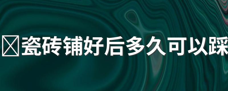 ​瓷砖铺好后多久可以踩 铺完瓷砖第二天可以踩吗