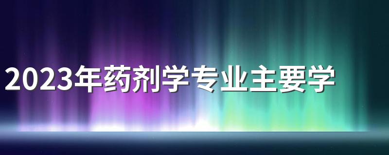 2023年药剂学专业主要学什么 有哪些课程