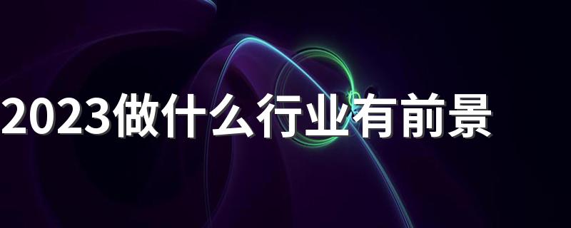 2023做什么行业有前景 哪些行业吃香有发展