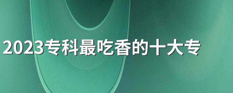 2023专科最吃香的十大专业 哪些专业未来有发展