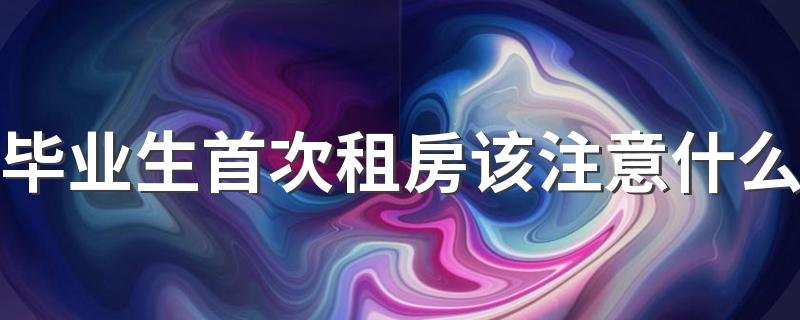 毕业生首次租房该注意什么 第一次租房注意事项有哪些