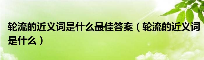 轮流的近义词是什么最佳答案（轮流的近义词是什么）