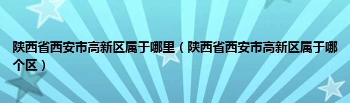 陕西省西安市高新区属于哪里（陕西省西安市高新区属于哪个区）