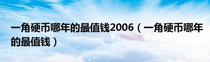 一角硬币哪年的最值钱2006（一角硬币哪年的最值钱）