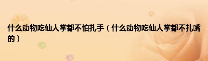 什么动物吃仙人掌都不怕扎手（什么动物吃仙人掌都不扎嘴的）