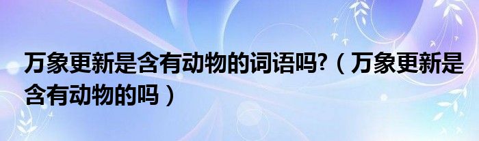 万象更新是含有动物的词语吗?（万象更新是含有动物的吗）