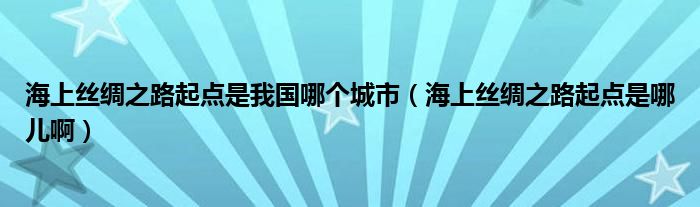 海上丝绸之路起点是我国哪个城市（海上丝绸之路起点是哪儿啊）