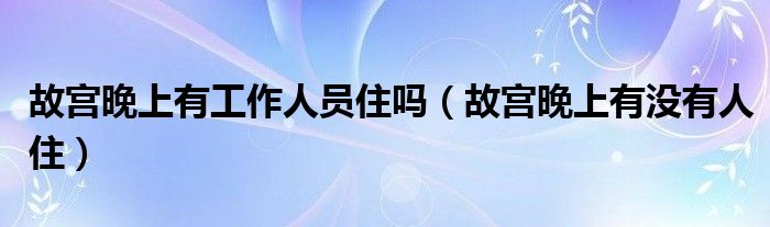 故宫晚上有工作人员住吗（故宫晚上有没有人住）